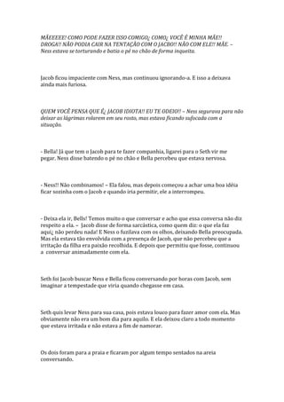 MÃEEEEE! COMO PODE FAZER ISSO COMIGO¿ COMO¿ VOCÊ É MINHA MÃE!!
DROGA!! NÃO PODIA CAIR NA TENTAÇÃO COM O JACBO!! NÃO COM ELE!! MÃE. –
Ness estava se torturando e batia o pé no chão de forma inqueita.



Jacob ficou impaciente com Ness, mas continuou ignorando-a. E isso a deixava
ainda mais furiosa.



QUEM VOCÊ PENSA QUE É¿ JACOB IDIOTA!! EU TE ODEIO!! – Ness segurava para não
deixar as lágrimas rolarem em seu rosto, mas estava ficando sufocada com a
situação.



- Bella! Já que tem o Jacob para te fazer companhia, ligarei para o Seth vir me
pegar. Ness disse batendo o pé no chão e Bella percebeu que estava nervosa.



- Ness!! Não combinamos! – Ela falou, mas depois começou a achar uma boa idéia
ficar sozinha com o Jacob e quando iria permitir, ele a interrompeu.



- Deixa ela ir, Bells! Temos muito o que conversar e acho que essa conversa não diz
respeito a ela. – Jacob disse de forma sarcástica, como quem diz: o que ela faz
aqui¿ não perdeu nada! E Ness o fuzilava com os olhos, deixando Bella preocupada.
Mas ela estava tão envolvida com a presença de Jacob, que não percebeu que a
irritação da filha era paixão recolhida. E depois que permitiu que fosse, continuou
a conversar animadamente com ela.



Seth foi Jacob buscar Ness e Bella ficou conversando por horas com Jacob, sem
imaginar a tempestade que viria quando chegasse em casa.



Seth quis levar Ness para sua casa, pois estava louco para fazer amor com ela. Mas
obviamente não era um bom dia para aquilo. E ela deixou claro a todo momento
que estava irritada e não estava a fim de namorar.



Os dois foram para a praia e ficaram por algum tempo sentados na areia
conversando.
 