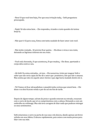- Ness! O que você tem hoje¿ Por que essa irritação toda¿ - Seth perguntava
preocupado.



- Nada! Só não estou bem. – Ela respondeu, virando o rosto quando ele tentou
beijá-la.



- Não quer ir lá para casa¿ Estou com tanta saudade de fazer amor com você.



- Não tenho vontade... Só preciso ficar quieta. – Ela disse e virou o seu rosto,
deixando as lágrimas rolarem em seu rosto.



- Você está chorando¿ O que aconteceu¿ O que mudou¿ - Ele disse, apertando o
corpo dela contra o seu.



- Ah Seth! Eu estou estranha... só isso. – Ela sussurrou, triste por magoar Seth e
saber que não seria capaz de lhe dá o amor que prometera, não que não o amasse.
Mas sentia que não era aquele amor eterno e que algo havia mudado dentro de si.



- Tá! Vamos só ficar abraçadinhos e amanhã tenho certeza que estará bem. – Ele
disse e os dois ficaram vendo o por do sol em fim de tarde.



Depois de algum tempo, saíram da praia e quando estavam na estrada, cruzaram
com o carro de Jacob, que só os cumprimentou com a cabeça. Deixando-a com um
embrulho no estômago. Mas não teve coragem de falar nada que pudesse entregar
os seus sentimentos.



Seth estacionou o carro na porta de sua casa e ela desceu, dando apenas um breve
selinho em seus lábios. E desceu rapidamente, pois estava com muita pressa para
falar com sua mãe.
 