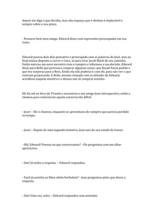depois me diga o que decidiu, mas não esqueça que o destino é implacável e
sempre cobra o seu preço.



- Pensarei bem meu amigo. Edward disse com expressões preocupadas em seu
rosto.



Edward passou dois dias pensativo e preocupado com as palavras de Jean, mas no
final estava disposto a correr o risco, só para tirar Jacob Black de seu caminho.
Então marcou um novo encontro com o vampiro e informou a sua decisão. Edward
disse para Bella que precisava comprar algumas coisas, que Rosali havia pedido e
que era surpresa para a Ness. Então ela não poderia ir com ele, para não ver o que
estavam preparando. E Bella, mesmo cismada com as atitudes de Edward,
acreditou naquela mentira e o deixou sair às compras sozinho.



Ele foi até ao Arco do Triunfo e encontrou o seu amigo Jean introspectivo, então o
chamou para reiniciarem aquela conversa tão difícil.



- Jean! – Ele o chamou, enquanto se aproximava do vampiro que parecia perdido
no tempo.



- Jean! – Depois de uma segunda tentativa, Jean saiu do seu estado de transe.



- Olá, Edward! Pensou no que conversamos? - Ele perguntou com um olhar
apreensivo.



- Sim! Já tenho a resposta. – Edward respondeu.



- Você já assistiu ao filme efeito borboleta? - Jean perguntou antes que desse a
resposta.



- Sim! Uma vez, acho. – Edward respondeu sem entender.
 