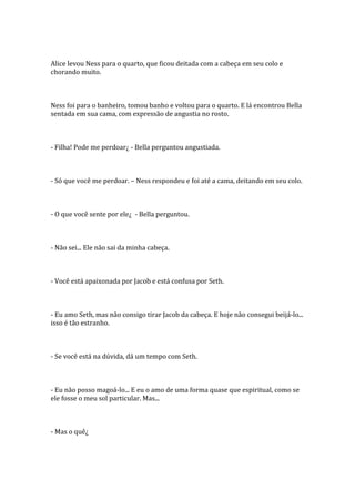 Alice levou Ness para o quarto, que ficou deitada com a cabeça em seu colo e
chorando muito.



Ness foi para o banheiro, tomou banho e voltou para o quarto. E lá encontrou Bella
sentada em sua cama, com expressão de angustia no rosto.



- Filha! Pode me perdoar¿ - Bella perguntou angustiada.



- Só que você me perdoar. – Ness respondeu e foi até a cama, deitando em seu colo.



- O que você sente por ele¿ - Bella perguntou.



- Não sei... Ele não sai da minha cabeça.



- Você está apaixonada por Jacob e está confusa por Seth.



- Eu amo Seth, mas não consigo tirar Jacob da cabeça. E hoje não consegui beijá-lo...
isso é tão estranho.



- Se você está na dúvida, dá um tempo com Seth.



- Eu não posso magoá-lo... E eu o amo de uma forma quase que espiritual, como se
ele fosse o meu sol particular. Mas...



- Mas o quê¿
 