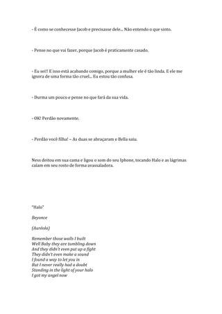 - É como se conhecesse Jacob e precisasse dele... Não entendo o que sinto.



- Pense no que vai fazer, porque Jacob é praticamente casado.



- Eu sei!! E isso está acabando comigo, porque a mulher ele é tão linda. E ele me
ignora de uma forma tão cruel... Eu estou tão confusa.



- Durma um pouco e pense no que fará da sua vida.



- OK! Perdão novamente.



- Perdão você filha! – As duas se abraçaram e Bella saiu.



Ness deitou em sua cama e ligou o som do seu Iphone, tocando Halo e as lágrimas
caíam em seu rosto de forma avassaladora.




“Halo”

Beyonce

(Auréola)

Remember those walls I built
Well Baby they are tumbling down
And they didn’t even put up a fight
They didn’t even make a sound
I found a way to let you in
But I never really had a doubt
Standing in the light of your halo
I got my angel now
 