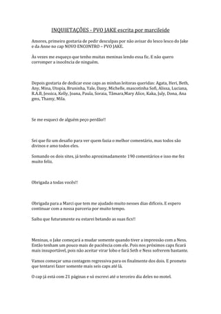 INQUIETAÇÕES - PVO JAKE escrita por marcileide
Amores, primeiro gostaria de pedir desculpas por não avisar do lesco lesco do Jake
e da Anne no cap NOVO ENCONTRO – PVO JAKE.

Às vezes me esqueço que tenho muitas meninas lendo essa fic. E não quero
corromper a inocência de ninguém.



Depois gostaria de dedicar esse caps as minhas leitoras queridas: Agata, Heri, Beth,
Any, Mina, Utopia, Bruninha, Yale, Dany, Michelle, mascotinha Sofi, Alissa, Luciana,
R.A.B, Jessica, Kelly, Joana, Paula, Soraia, Tâmara,Mary Alice, Kaka, July, Dona, Ana
gms, Thamy, Mila.



Se me esqueci de alguém peço perdão!!



Sei que fiz um desafio para ver quem fazia o melhor comentário, mas todos são
divinos e amo todos eles.

Somando os dois sites, já tenho aproximadamente 190 comentários e isso me fez
muito feliz.



Obrigada a todas vocês!!



Obrigada para a Marci que tem me ajudado muito nesses dias difíceis. E espero
continuar com a nossa parceria por muito tempo.

Saiba que futuramente eu estarei betando as suas fics!!



Meninas, o Jake começará a mudar somente quando tiver a impressão com a Ness.
Então tenham um pouco mais de paciência com ele. Pois nos próximos caps ficará
mais insuportável, pois não aceitar virar lobo e fará Seth e Ness sofrerem bastante.

Vamos começar uma contagem regressiva para os finalmente dos dois. E prometo
que tentarei fazer somente mais seis caps até lá.

O cap já está com 21 páginas e só escrevi até o terceiro dia deles no motel.
 