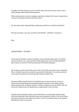 O negócio está tão quente, que meu marido disse que lerá isso que escrevo, para
saber porque ando subindo pelas paredes.

Então começaremos a nossa contagem regressiva e depois de 6 caps, começaremos
os nossos momentos intensos de lesco lesco!!



Eu não estou muito inspirada hoje, então peço perdão se o cap ficou chatinho!!



Para dá um clima a esse cap, escutem Pearl Harbor – Brothers e Tennesse.



Bjus




INQUIETAÇÕES – PVO JAKE



Sai da casa de Charlie e comecei a pensar o que eu fiz da minha vida e os motivos
que me levaram a ser o que sou hoje. Então peguei meu carro, dirigi lentamente
para a praia, ao som de Tennesse, pensando em minha amargura.



Eu era para ser um cara de bem com a vida e super feliz com tudo o que conquistei.
Mas a verdade é que não sei onde foi que perdi o velho Jake. E a conversa com Lee
e meu pai me deixaram um tanto quanto inquieto naquele dia.



Encontrar Bella naquela tarde só contribuiu para eu querer buscar o meu eu,
apesar da presença daquela insuportável garota que não sai da minha cabeça,
então precisava de um tempo sozinho e refazer os últimos anos da minha vida, em
busca de respostas que me ajudassem a compreender o que sou hoje.



Quando estava próximo a praia, cruzei com Seth e sua namorada, ficando ainda
mais mal humorado. Mas tudo bem, pois estava disposto a refletir. E de certa forma
precisava encontrar uma razão para voltar a sorrir e só poderia fazer isso, quando
descobrisse onde eu me perdi.
 