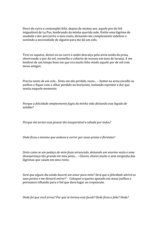 Desci do carro e contemplei feliz, depois de muitos aos, aquele por do Sol
inigualável de La Pus, lembrando da minha querida mãe. Então uma lágrima de
saudade e dor percorreu o meu rosto, deixando-me complemente indefeso e
sentindo a necessidade de alguém para me dá um colo.



Tirei os sapatos, deixei-os no carro e andei descalço pela areia unida da praia,
observando o por do sol, vermelho e coberto de nuvens em tons de laranja. E me
lembrei de um tempo bom em que era muito feliz vendo aquele por de sol com
meus amigos.



Preciso tanto de um colo... Sinto-me tão perdido, vazio... – Sentei na areia encolhi os
joelhos e fiquei com o olhar perdido no horizonte, tentando reprimir a dor que
sentia naquele momento.



Porque a felicidade simplesmente fugiu da minha vida deixando esse legado de
solidão?



Porque me tornei essa pessoa tão insuportável e odiada por todos?



Onde ficou o menino que andava a correr por essas praias e florestas?



Sinto como se um pedaço de mim fosse arrancado, deixando um enorme vazio e uma
desesperança tão grande em meu peito... – Chorei, chorei muito e sem vergonha das
lágrimas que caiam em meu rosto.



Será que algum dia ainda haverá um amor para mim? Será que a felicidade abrirá as
suas portas e me deixará entrar? - Coloquei o queixo apoiado em meus joelhos e
permaneci olhando para o Sol que dava lugar ao crepúsculo.



Onde foi que você errou? Por que se tornou esse Jacob? Onde ficou o Jake? Onde?
 