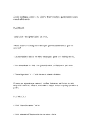 Abaixei a cabeça e comecei a me lembrar de diversos fatos que me aconteceram
quando adolescente.



FLASH BACK:



- Jake! Jake!! – Quil gritava como um louco.



- O que foi cara?- Vamos para Forks hoje e queremos saber se não quer vir
conosco?



- É claro! Podemos passar em frente ao colégio e quem sabe não vejo a Bella.



- Você é um idiota! Ela nem sabe que você existe. – Embry disse para mim.



- Vamos logos seus “P”! – Disse e nós três saímos correndo.



Ficamos por algum tempo na rua da escola e finalmente a vi linda e perfeita,
enquanto caminhava entre os estudantes. E depois entrou na pickup vermelha e
partiu.



FLASH BACK 2:



- Filho! Vou até a casa de Charlie.



- Posso ir com você? Quem sabe não encontro a Bella.
 