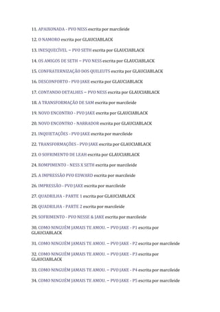 11. APAIXONADA - PVO NESS escrita por marcileide

12. O NAMORO escrita por GLAUCIABLACK

13. INESQUECÍVEL – PVO SETH escrita por GLAUCIABLACK

14. OS AMIGOS DE SETH – PVO NESS escrita por GLAUCIABLACK

15. CONFRATERNIZAÇÃO DOS QUILEUTS escrita por GLAUCIABLACK

16. DESCONFORTO - PVO JAKE escrita por GLAUCIABLACK

17. CONTANDO DETALHES – PVO NESS escrita por GLAUCIABLACK

18. A TRANSFORMAÇÃO DE SAM escrita por marcileide

19. NOVO ENCONTRO - PVO JAKE escrita por GLAUCIABLACK

20. NOVO ENCONTRO - NARRADOR escrita por GLAUCIABLACK

21. INQUIETAÇÕES - PVO JAKE escrita por marcileide

22. TRANSFORMAÇÕES - PVO JAKE escrita por GLAUCIABLACK

23. O SOFRIMENTO DE LEAH escrita por GLAUCIABLACK

24. ROMPIMENTO - NESS X SETH escrita por marcileide

25. A IMPRESSÃO PVO EDWARD escrita por marcileide

26. IMPRESSÃO - PVO JAKE escrita por marcileide

27. QUADRILHA - PARTE 1 escrita por GLAUCIABLACK

28. QUADRILHA - PARTE 2 escrita por marcileide

29. SOFRIMENTO - PVO NESSE & JAKE escrita por marcileide

30. COMO NINGUÉM JAMAIS TE AMOU. – PVO JAKE - P1 escrita por
GLAUCIABLACK

31. COMO NINGUÉM JAMAIS TE AMOU. – PVO JAKE - P2 escrita por marcileide

32. COMO NINGUÉM JAMAIS TE AMOU. – PVO JAKE - P3 escrita por
GLAUCIABLACK

33. COMO NINGUÉM JAMAIS TE AMOU. – PVO JAKE - P4 escrita por marcileide

34. COMO NINGUÉM JAMAIS TE AMOU. – PVO JAKE - P5 escrita por marcileide
 