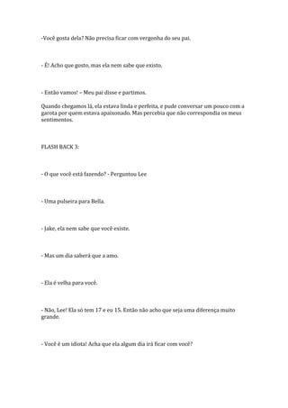 -Você gosta dela? Não precisa ficar com vergonha do seu pai.



- É! Acho que gosto, mas ela nem sabe que existo.



- Então vamos! – Meu pai disse e partimos.

Quando chegamos lá, ela estava linda e perfeita, e pude conversar um pouco com a
garota por quem estava apaixonado. Mas percebia que não correspondia os meus
sentimentos.



FLASH BACK 3:



- O que você está fazendo? - Perguntou Lee



- Uma pulseira para Bella.



- Jake, ela nem sabe que você existe.



- Mas um dia saberá que a amo.



- Ela é velha para você.



- Não, Lee! Ela só tem 17 e eu 15. Então não acho que seja uma diferença muito
grande.



- Você é um idiota! Acha que ela algum dia irá ficar com você?
 
