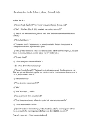 - Eu sei que sim... Um dia Bella será minha. – Respondi rindo.



FLASH BACK 4:

- "Eu sou Jacob Black". "Você comprou a caminhonete do meu pai"

- "Oh”!. "Você é o filho de Billy; eu devia me lembrar de você."

- "Não, eu sou o mais novo da família- você deve lembrar das minhas irmãs mais
velhas"

- "Rachel e Rebecca"

- "Elas estão aqui?", eu examinei as garotas na beira do mar, imaginando se
conseguia reconhecer alguma delas agora.

- "Não”. "Rachel recebeu uma bolsa de estudos no estado de Washington, e Rebecca
casou com um surfista de Samoa- agora ela vive no Havaí".

- "Casada. Uau".

- "Então você gosta da caminhonete”?

-"Eu adoro. Trabalha muito bem."

- "É, mas é muito lenta". "Eu fiquei muito aliviado quando Charlie comprou ela.
Meu pai não me deixaria trabalhar em construir outro carro quando tínhamos outro
carro perfeitamente bom lá."

- "Não é tão lenta".

- "Você já tentou passar de 80?"

- "Não”

- "Bom. Não tente." ele riu.

- "Ela se sai muito bem em colisões".

- "Eu acho que um tanque não poderia destruir aquele monstro velho”

- "Então você constrói carros?"

- "Quando eu tenho tempo livre, e partes. Você não saberia como eu posso pôr as
mãos num cilíndro mestre para um Volkswagen Rabbit 1986, saberia?"

[Livro Crespusculo – Historias assustadoras]
 