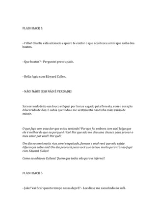 FLASH BACK 5:



- Filho! Charlie está arrasado e quero te contar o que aconteceu antes que saiba dos
boatos.



- Que boatos? - Perguntei preocupado.



- Bella fugiu com Edward Cullen.



- NÃO! NÃO!! ISSO NÃO É VERDADE!



Sai correndo feito um louco e fiquei por horas vagado pela floresta, com o coração
dilacerado de dor. E sabia que todo o me sentimento não tinha mais razão de
existir.



O que faço com essa dor que estou sentindo? Por que foi embora com ela? Julga que
ele é melhor do que eu porque é rico? Por que não me deu uma chance para provar o
meu amor por você? Por quê?

Um dia eu serei muito rico, serei respeitado, famoso e você verá que não existe
diferenças entre nós! Um dia provarei para você que deixou muito para trás ao fugir
com Edward Cullen!

Como eu odeio os Cullens! Quero que todos vão para o inferno!!



FLASH BACK 6:



- Jake! Vai ficar quanto tempo nessa deprê? - Lee disse me sacudindo no sofá.
 