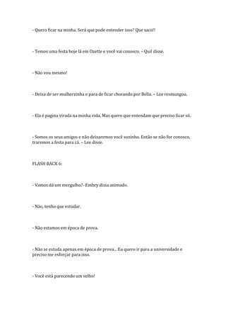- Quero ficar na minha. Será que pode entender isso? Que saco!!



- Temos uma festa hoje lá em Ozette e você vai conosco. – Quil disse.



- Não vou mesmo!



- Deixa de ser mulherzinha e para de ficar chorando por Bella. – Lee resmungou.



- Ela é pagina virada na minha vida. Mas quero que entendam que preciso ficar só.



- Somos os seus amigos e não deixaremos você sozinho. Então se não for conosco,
traremos a festa para cá. – Lee disse.



FLASH BACK 6:



- Vamos dá um mergulho?- Embry dizia animado.



- Não, tenho que estudar.



- Não estamos em época de prova.



- Não se estuda apenas em época de prova... Eu quero ir para a universidade e
preciso me esforçar para isso.



- Você está parecendo um velho!
 