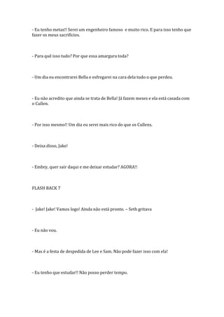 - Eu tenho metas!! Serei um engenheiro famoso e muito rico. E para isso tenho que
fazer os meus sacrifícios.



- Para quê isso tudo? Por que essa amargura toda?



- Um dia eu encontrarei Bella e esfregarei na cara dela tudo o que perdeu.



- Eu não acredito que ainda se trata de Bella! Já fazem meses e ela está casada com
o Cullen.



- Por isso mesmo!! Um dia eu serei mais rico do que os Cullens.



- Deixa disso, Jake!



- Embry, quer sair daqui e me deixar estudar? AGORA!!



FLASH BACK 7



- Jake! Jake! Vamos logo! Ainda não está pronto. – Seth gritava



- Eu não vou.



- Mas é a festa de despedida de Lee e Sam. Não pode fazer isso com ela!



- Eu tenho que estudar!! Não posso perder tempo.
 