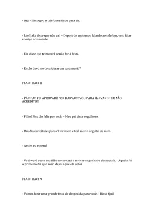 - OK! - Ele pegou o telefone e ficou para ela.



- Lee! Jake disse que não vai! – Depois de um tempo falando ao telefone, veio falar
comigo novamente.



- Ela disse que te matará se não for à festa.



- Então devo me considerar um cara morto?



FLASH BACK 8



- PAI! PAI! FUI APROVADO POR HARVAD!! VOU PARA HARVARD!! EU NÃO
ACREDITO!!!



- Filho! Fico tão feliz por você. – Meu pai disse orgulhoso.



- Um dia eu voltarei para cá formado e terá muito orgulho de mim.



- Assim eu espero!



- Você verá que o seu filho se tornará o melhor engenheiro desse país. – Aquele foi
o primeiro dia que sorri depois que ela se foi



FLASH BACK 9



- Vamos fazer uma grande festa de despedida para você. – Disse Quil
 