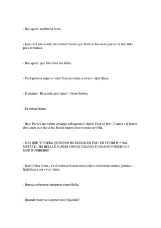 - Não quero nenhuma festa.



- Jake está parecendo um velho!! Desde que Bella se foi você parece ter morrido
para o mundo.



- Não quero que fale mais em Bella.



- Você precisa superar isso! Precisa voltar a viver! – Quil disse.



- É mesmo! Dá a volta por cima! – Disse Embry



- Eu estou ótimo!



- Não! Parece um velho, amargo, rabugento e chato! Você só tem 17 anos e já fazem
dois anos que ela se foi. Então supera isso e tenta ser feliz.



- MAS QUE “C”!! SERÁ QE PODEM ME DEIXAR EM PAZ!! EU TENHO MINHAS
METAS E UMA DELAS É ACABAR COM OS CULLENS E PARAISSO PRECISO DE
MUITO DINHEIRO!



- Jake! Deixa disso... Você começará uma nova vida e conhecerá muitas garotas. –
Quil disse com a voz triste.



- Nunca conhecerei ninguém como Bella.



- Quando você vai superar isso? Quando?
 