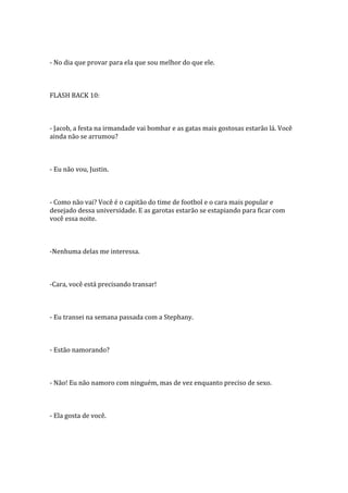- No dia que provar para ela que sou melhor do que ele.



FLASH BACK 10:



- Jacob, a festa na irmandade vai bombar e as gatas mais gostosas estarão lá. Você
ainda não se arrumou?



- Eu não vou, Justin.



- Como não vai? Você é o capitão do time de footbol e o cara mais popular e
desejado dessa universidade. E as garotas estarão se estapiando para ficar com
você essa noite.



-Nenhuma delas me interessa.



-Cara, você está precisando transar!



- Eu transei na semana passada com a Stephany.



- Estão namorando?



- Não! Eu não namoro com ninguém, mas de vez enquanto preciso de sexo.



- Ela gosta de você.
 