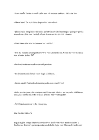 - Azar o dela! Nunca prometi nada para ela ou para qualquer outra garota.



- Mas e hoje? Vai está cheio de gatinhas nessa festa.



- Já disse que não preciso de festas para transar! É fácil conseguir qualquer garota
quando eu estou com vontade e hoje simplesmente preciso estudar.



- Você só estuda! Não se cansa de ser tão CDF?



- Um dia eu serei um engenheiro “F” e você um medíocre. Nesse dia você me diz o
que acha de festas! Ok?



- Definitivamente o seu humor está péssimo.



- Eu tenho minhas metas e isso exige sacrifícios.



- Como o quê? Ficar enfiado nesse quarto com esses livros?



- Olha só, não quero discutir com você! Pois você não iria me entender. OK? Outra
coisa, não venha me pedir cola nas provas! Não vou te ajudar!



- Tá! Fica ai como um velho rabugento.



FIM DO FLASH BACK



Fiquei algum tempo relembrando diversos acontecimentos de minha vida. E
finalmente descobri que me perdi quando Bella fugiu com Edward, levando com
 