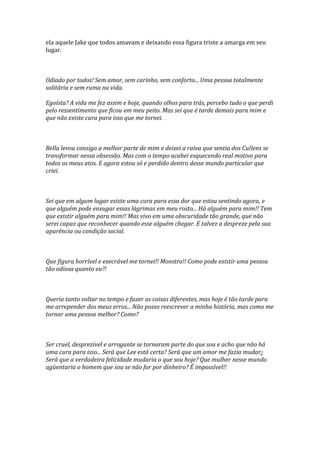 ela aquele Jake que todos amavam e deixando essa figura triste a amarga em seu
lugar.



Odiado por todos! Sem amor, sem carinho, sem conforto... Uma pessoa totalmente
solitária e sem ruma na vida.

Egoísta? A vida me fez assim e hoje, quando olhos para trás, percebo tudo o que perdi
pelo ressentimento que ficou em meu peito. Mas sei que é tarde demais para mim e
que não existe cura para isso que me tornei.



Bella levou consigo a melhor parte de mim e deixei a raiva que sentia dos Cullens se
transformar nessa obsessão. Mas com o tempo acabei esquecendo real motivo para
todos os meus atos. E agora estou só e perdido dentro desse mundo particular que
criei.



Sei que em algum lugar existe uma cura para essa dor que estou sentindo agora, e
que alguém pode enxugar essas lágrimas em meu rosto... Há alguém para mim!! Tem
que existir alguém para mim!! Mas vivo em uma obscuridade tão grande, que não
serei capaz que reconhecer quando esse alguém chegar. E talvez a despreze pela sua
aparência ou condição social.



Que figura horrível e execrável me tornei!! Monstro!! Como pode existir uma pessoa
tão odiosa quanto eu?!



Queria tanto voltar no tempo e fazer as coisas diferentes, mas hoje é tão tarde para
me arrepender dos meus erros... Não posso reescrever a minha história, mas como me
tornar uma pessoa melhor? Como?



Ser cruel, desprezível e arrogante se tornaram parte do que sou e acho que não há
uma cura para isso... Será que Lee está certa? Será que um amor me fazia mudar¿
Será que a verdadeira felicidade mudaria o que sou hoje? Que mulher nesse mundo
agüentaria o homem que sou se não for por dinheiro? É impossível!!
 