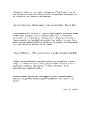 - Um dia você viajará por esse mundo a minha procura! Você desejará voltar até
esse instante que estamos agora. E posso-te dizer que poderá ser muito tarde para
você e sua filha. – Jean disse com olhos chorosos.



- Eu correrei os riscos e o futuro seguirá o rumo que eu escolher. – Edward disse.



- Você quer brincar de ser Deus! Eu já quis isso e me arrependo muito! Perdi minha
mulher, filha e meus pais. E todas as vezes que tentei voltar às coisas ficarão
piores. Então posso te garantir que o futuro pertence a Deus e quando tentamos
nos rebelar contra ele, o castigo é muito grande. Mas a família é sua e como é meu
amigo, o ajudarei a fazer isso. Mesmo sabendo que me procurará novamente algum
dia! – Jean respondeu e segurou a mão de Edward.



- Faça isso! Ajude-me! – Pediu ansioso e com medo que Jean desistisse de ajudá-lo.



- Segure forte as minhas mãos e pense no momento que deseja voltar. E quando
chegar lá, se lembrará de todas as coisas que aconteceram e a decisão de mudar
alguma coisa será só sua. – Jean apertou as mãos de Edward e os dois se
concentraram por alguns momentos.



Naquele momento o futuro seria reescrito pelas mãos de Edward e ele sabia as
conseqüências que teria. Mas não imaginava quão terrível seria a cobrança do
destino.



                                                                Voltar para o índice
 