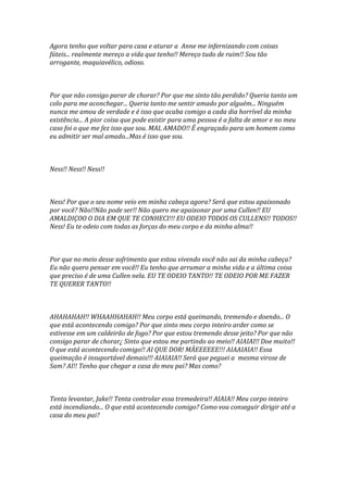 Agora tenho que voltar para casa e aturar a Anne me infernizando com coisas
fúteis... realmente mereço a vida que tenho!! Mereço tudo de ruim!! Sou tão
arrogante, maquiavélico, odioso.



Por que não consigo parar de chorar? Por que me sinto tão perdido? Queria tanto um
colo para me aconchegar... Queria tanto me sentir amado por alguém... Ninguém
nunca me amou de verdade e é isso que acaba comigo a cada dia horrível da minha
existência... A pior coisa que pode existir para uma pessoa é a falta de amor e no meu
caso foi o que me fez isso que sou. MAL AMADO!! É engraçado para um homem como
eu admitir ser mal amado...Mas é isso que sou.



Ness!! Ness!! Ness!!



Ness! Por que o seu nome veio em minha cabeça agora? Será que estou apaixonado
por você? Não!!Não pode ser!! Não quero me apaixonar por uma Cullen!! EU
AMALDIÇOO O DIA EM QUE TE CONHECI!!! EU ODEIO TODOS OS CULLENS!! TODOS!!
Ness! Eu te odeio com todas as forças do meu corpo e da minha alma!!



Por que no meio desse sofrimento que estou vivendo você não sai da minha cabeça?
Eu não quero pensar em você!! Eu tenho que arrumar a minha vida e a última coisa
que preciso é de uma Cullen nela. EU TE ODEIO TANTO!! TE ODEIO POR ME FAZER
TE QUERER TANTO!!



AHAHAHAH!! WHAAHHAHAH!! Meu corpo está queimando, tremendo e doendo... O
que está acontecendo comigo? Por que sinto meu corpo inteiro arder como se
estivesse em um caldeirão de fogo? Por que estou tremendo desse jeito? Por que não
consigo parar de chorar¿ Sinto que estou me partindo ao meio!! AIAIAI!! Doe muito!!
O que está acontecendo comigo!! AI QUE DOR! MÃEEEEEE!!! AIAAIAIA!! Essa
queimação é insuportável demais!!! AIAIAIA!! Será que peguei a mesma virose de
Sam? AI!! Tenho que chegar a casa do meu pai? Mas como?



Tenta levantar, Jake!! Tenta controlar essa tremedeira!! AIAIA!! Meu corpo inteiro
está incendiando... O que está acontecendo comigo? Como vou conseguir dirigir até a
casa do meu pai?
 