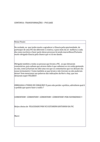CONTINUA –TRANSFORMAÇÕES – PVO JAKE




Notas Finais:

Na verdade, eu que tenho muito a agradecer a Glaucia pela oportunidade, de
participar de uma FIC tão diferente e criativa, e para mim ela só melhora a cada
dia como escritora e fazer parte desse processo tá sendo maravilhoso!Portanto
muito obrigada Glaucia pela chance que vc tá me dando.



Obrigada também a todas as pessoas que leram a FIC, as que deixaram
comentários, pois saibam que atraves deles é que sabemos se vcs estão gostando
ou não, como já haviam me dito uma vez que os comentarios que vcs deixam são
nosso termometro ! Como também as que leram e não tiveram ou não puderam
deixar! Sem mencionar nas palavras das indicações da Heri e Any, que nos
deixaram super FELIZES!!



OBRIGADA A TODOS DE CORAÇÃO!! E para não perder a prática, adivinhem qual é
o pedido que quero fazer a todos ?



COMENTEM!! COMENTEM!! COMENTEM!! COMENTEM!! POR FAVORZINHO !!



Beijos cheios de FELICIDADE POR VCS ESTAREM GOSTANDO DA FIC



Marci
 