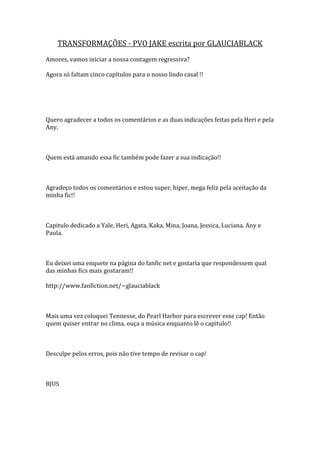 TRANSFORMAÇÕES - PVO JAKE escrita por GLAUCIABLACK
Amores, vamos iniciar a nossa contagem regressiva?

Agora só faltam cinco capítulos para o nosso lindo casal !!




Quero agradecer a todos os comentários e as duas indicações feitas pela Heri e pela
Any.



Quem está amando essa fic também pode fazer a sua indicação!!



Agradeço todos os comentários e estou super, hiper, mega feliz pela aceitação da
minha fic!!



Capitulo dedicado a Yale, Heri, Agata, Kaka, Mina, Joana, Jessica, Luciana, Any e
Paula.



Eu deixei uma enquete na página do fanfic net e gostaria que respondessem qual
das minhas fics mais gostaram!!

http://www.fanfiction.net/~glauciablack



Mais uma vez coloquei Tennesse, do Pearl Harbor para escrever esse cap! Então
quem quiser entrar no clima, ouça a música enquanto lê o capitulo!!



Desculpe pelos erros, pois não tive tempo de revisar o cap!



BJUS
 