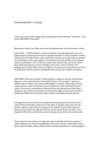 TRANSFORMAÇÕES - PVO JAKE




O que está acontecendo comigo? Meu corpo parece está se partindo... Como doe... Doe
muito! WOWOW! Como arde!!



Mãeeeeeee! O que é isso? Meu corpo está incendiandooooo! Preciso levantar e tentar

pedir ajuda... – Tentei levantar, mesmo sem forças, mas não agüentava com meu
próprio peso e pensei que iria morrer naquele momento. E nesse instante vi minha
vida passar em minha frente, todas as decisões erradas que tomei todas as pessoas
que prejudiquei, todos que magoei e entendi que morreria sozinho, da forma que
estava acostumado a viver. E isso foi o mais triste daquele dia, que já não estava
fácil, afinal uma pessoa se sentir sozinha é uma coisa e outra é morrer sem
ninguém ao seu lado. Notei como era frágil e como precisava das pessoas que tanto
fiz questão de afastar de mim, começando pelo meu pai que sempre me apoiou.



OMG! OMG! Tenho que ser forte!! Tenta levantar e chegar ao seu pai. E pelo menos
diga que o ama antes de partir!! Anda Jake!! Vamos você consegue! –Apoiei as
minhas mãos no chão, com extrema dificuldade e sentindo cada pedaço do meu
corpo queimar, como se estivesse em um caldeirão. E cada articulação do meu
corpo se recusava a me obedecer, apesar da força descomunal que fazia. Mas o
desespero que sentia era tamanho, que precisava reagir ao que estava tirando a
minha capacidade de locomoção e fazer a única coisa digna antes de morrer.



Consegui ficar de pé e comecei a caminhar lentamente para o meu carro, com o
corpo inteiro tremendo a ponto de me derrubar. E quando sentia que iria cair,
tentava segurar o peso do meu corpo para me manter de pé. Então comecei a
pensar que precisava de algo para distrair minha mente da dor, tirando o foco
daquele sofrimento e assim seria capaz de reagir ao que estava me acontecendo.



Parei um pouco para pensar em algo bom, mas realmente não havia muito em
minha vida para me trazer tranqüilidade e tirar o foco da dor. Então fechei meus
olhos, respirei fundo, ainda sentindo minhas narinas queimarem e minha garganta
 