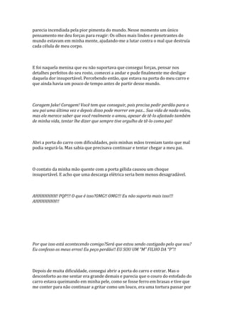 parecia incendiada pela pior pimenta do mundo. Nesse momento um único
pensamento me deu forças para reagir: Os olhos mais lindos e penetrantes do
mundo estavam em minha mente, ajudando-me a lutar contra o mal que destruía
cada célula de meu corpo.



E foi naquela menina que eu não suportava que consegui forças, pensar nos
detalhes perfeitos do seu rosto, comecei a andar e pude finalmente me desligar
daquela dor insuportável. Percebendo então, que estava na porta do meu carro e
que ainda havia um pouco de tempo antes de partir desse mundo.



Coragem Jake! Coragem! Você tem que conseguir, pois precisa pedir perdão para o
seu pai uma última vez e depois disso pode morrer em paz... Sua vida de nada valeu,
mas ele merece saber que você realmente o amou, apesar de tê-lo afastado também
de minha vida, tentar lhe dizer que sempre tive orgulho de tê-lo como pai!



Abri a porta do carro com dificuldades, pois minhas mãos tremiam tanto que mal
podia segurá-la. Mas sabia que precisava continuar e tentar chegar a meu pai.



O contato da minha mão quente com a porta gélida causou um choque
insuportável. E acho que uma descarga elétrica seria bem menos desagradável.



AHHHHHHH! PQP!!! O que é isso?OMG!! OMG!!! Eu não suporto mais isso!!!
AHHHHHHH!!




Por que isso está acontecendo comigo?Será que estou sendo castigado pelo que sou?
Eu confesso os meus erros! Eu peço perdão!! EU SOU UM “M” FILHO DA “P”!!



Depois de muita dificuldade, consegui abrir a porta do carro e entrar. Mas o
desconforto ao me sentar era grande demais e parecia que o couro do estofado do
carro estava queimando em minha pele, como se fosse ferro em brasas e tive que
me conter para não continuar a gritar como um louco, era uma tortura passar por
 