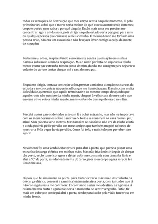 todas as sensações de destruição que meu corpo sentia naquele momento. E pela
primeira vez, achei que a morte seria melhor do que estava acontecendo com meu
corpo e que eu nem sabia o porquê daquilo. Então mais uma vez precisei me
concentrar, agora ainda mais, pois dirigir naquele estado seria perigoso para mim
ou qualquer pessoa que cruzasse o meu caminho. E mesmo tendo me tornado uma
pessoa cruel, não era um assassino e não desejava levar comigo a culpa da morte
de ninguém.



Fechei meus olhos, respirei fundo e novamente senti a queimação em minhas
narinas sufocando a minha respiração. Mas o rosto perfeito de anjo veio à minha
mente e uma paz estranha tomou conta de mim, dando-me coragem para segurar o
volante do carro e tentar chegar até a casa do meu pai.



Enquanto dirigia, tentava controlar a dor, prestar a máxima atenção nas curvas da
estrada e me concentrar naqueles olhos que me hipnotizavam. E assim, com muita
dificuldade, querendo que aquilo terminasse e ao mesmo tempo desejando que
aquele rosto não sumisse da minha mente, cheguei à velha casa do meu pai e que
enorme alivio veio a minha mente, mesmo sabendo que aquele era o meu fim.



Percebi que os carros de todos estavam lá e achei estranho, mas não me importava
com os meus devaneios sobre o motivo de todos se reunirem na casa do meu pai,
afinal Sam poderia ser o motivo. Mas também se não fosse não era da minha conta
e ainda poderia pedir perdão aos meus amigos que também magoei na busca de
mostrar a Bella o que havia perdido. Como fui tolo, e mais tolo por perceber isso
agora!



Novamente foi uma verdadeira tortura para abri a porta, que parecia passar uma
estranha descarga elétrica em minhas mãos. Mas não iria desistir depois de chegar
tão perto, então tomei coragem e deixei a dor me consumir com tamanha fúria e
abri a “C” da porta, saindo lentamente do carro, pois meu corpo agora parecia ter
uma tonelada.



Depois que dei um murro na porta, para tentar evitar o máximo o desconforto da
descarga elétrica, comecei a caminha lentamente até a porta, com tanta dor que já
não conseguia mais me controlar. Encontrando assim meu destino, as lágrimas já
caiam em meu rosto e agora não seria o momento de sentir vergonha. Então fiz
mais um esforço e consegui abri a porta, sendo paralisado pela visão tenebrosa em
minha frente.
 