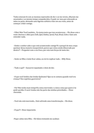 Todos estavam lá com as mesmas expressões de dor e ao me verem, olharam-me
assustados e ao mesmo tempo compadecidos. E pude ver meu pai colocando as
mãos no peito, deixando uma lágrima solitária rolar em seu rosto, antes de
começar a falar comigo.



- Filho! Não! Você também... Eu temia tanto que isso acontecesse. – Ele disse com o
rosto choroso e olhei para Seth, Quil, Embry. Jared, Paul, Brad, Colin e Sam sem
entender nada.



- Então o senhor sabe o que está acontecendo comigo?E o porquê do meu corpo
queimar dessa maneira insuportável, parece que estou sendo dilacerado por
dentro?! - Perguntei com a voz fraca, por esta sem forças de tanta dor.



- Sente-se filho e tente ficar calmo, eu irei te explicar tudo. – Billy Disse.



- Tudo o quê? - Sussurrei espantado e cheio de dor.



- O que você lembra das lendas Quileutes? Que eu te contava quando você era
criança? Dos espíritos guerreiros?



- Pai! Não tenho mais tempo!Eu estou morrendo e a única coisa que quero é te
pedir perdão. E ouvir lendas não faz parte das minhas prioridades. – Disse
chorando.



- Você não está morrendo... Está sofrendo uma transformação. – Ele disse.



- O que?!– Disse impaciente.



-Fique calmo meu filho. - Ele falava tentando me acalmar.
 