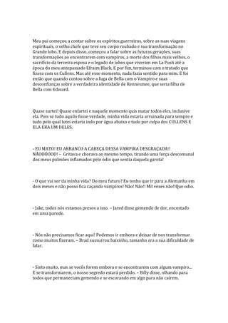 Meu pai começou a contar sobre os espíritos guerreiros, sobre as suas viagens
espirituais, o velho chefe que teve seu corpo roubado e sua transformação no
Grande lobo. E depois disso, começou a falar sobre as futuras gerações, suas
transformações ao encontrarem com vampiros, a morte dos filhos mais velhos, o
sacrifício da terceira esposa e o legado de lobos que viveram em La Push até a
época do meu antepassado Efraim Black. E por fim, terminou com o tratado que
fizera com os Cullens. Mas até esse momento, nada fazia sentido para mim. E foi
então que quando contou sobre a fuga de Bella com o Vampiro e suas
desconfianças sobre a verdadeira identidade de Rennesmee, que seria filha de
Bella com Edward.



Quase surtei! Quase enfartei e naquele momento quis matar todos eles, inclusive
ela. Pois se tudo aquilo fosse verdade, minha vida estaria arruinada para sempre e
tudo pelo qual lutei estaria indo por água abaixo e tudo por culpa dos CULLENS E
ELA ERA UM DELES.



- EU MATO! EU ARRANCO A CABEÇA DESSA VAMPIRA DESGRAÇADA!!
NÃOOOOOO! – Gritava e chorava ao mesmo tempo, tirando uma força descomunal
dos meus pulmões inflamados pelo ódio que sentia daquela garota!



- O que vai ser da minha vida? Do meu futuro? Eu tenho que ir para a Alemanha em
dois meses e não posso fica caçando vampiros! Não! Não!! Mil vezes não!!Que odio.



- Jake, todos nós estamos presos a isso. – Jared disse gemendo de dor, encostado
em uma parede.



- Nós não precisamos ficar aqui! Podemos ir embora e deixar de nos transformar
como muitos fizeram. – Brad sussurrou baixinho, tamanho era a sua dificuldade de
falar.



- Sinto muito, mas se vocês forem embora e se encontrarem com algum vampiro...
E se transformarem, o nosso segredo estará perdido. – Billy disse, olhando para
todos que permaneciam gemendo e se escorando em algo para não caírem.
 