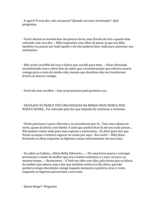 - E agora? E essa dor, não vai passar? Quando vai estar terminado?- Quil
perguntou.



- Vocês devem se transformar em poucas horas, mas ficarão de três a quarto dias
sofrendo com essa dor. – Billy respondeu com olhar de pesar, já que seu filho
também iria passar por tudo aquilo e ele não poderia fazer nada para amenizar seu
sofrimento.



- Não aceito isso!Não foi esse o futuro que escolhi para mim . – Disse chorando,
inconformado com o obvio fato de saber que a transformação que sofreria estaria
comigo para o resto da minha vida, mesmo que decidisse não me transformar
levaria as marcas comigo.



- Você não tem escolha! – Sam se pronunciou pela primeira vez.



- ESCOLHA!! EU NUNCA TIVE UMA ESCOLHA NA MINHA VIDA!! NUNCA TIVE
NADA E AGORA... Fui sufocado pela dor que impedia de continuar a reclamar.



- Vocês precisam ir para a floresta e se esconderem por lá... Tem uma cabana no
norte, quase da divisa com Ozette. E acho que podem ficar lá até isso tudo passar...
Não podem contar nada para suas esposas e namoradas... Eu direi para elas que
foram acampar e tentarei segurar as coisas por aqui... Boa sorte! – Billy disse,
fechando os olhos enquanto as lágrimas caiam violentamente em seu rosto.



- Eu odeio os Cullens... Odeio Bella, Edward e ... – Fiz uma breve pausa e consegui
pronunciar o nome da mulher que era a minha redentora e o meu carrasco ao
mesmo tempo... – Rennesmee. – E Seth me olho com ódio, pela forma que eu falava
da mulher que amava, mas a dor que também sentia era tão obvia, que não
perderia tempo discutindo comigo naquele momento e preferiu virar o rosto,
enquanto as lágrimas percorriam o seu rosto.



- Quem dirige?- Perguntei
 