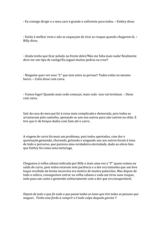 - Eu consigo dirigir e o meu caro é grande o suficiente para todos. – Embry disse.



- Então é melhor irem e não se esqueçam de tirar as roupas quando chegarem lá. –
Billy disse.



- Ainda tenho que ficar pelado na frente deles?Não me falta mais nada! Realmente
deve ser um tipo de castigo!Eu joguei muitas pedras na cruz!!



- Ninguém quer ver esse “C” que tem entre as pernas!! Todos estão no mesmo
barco. – Colin disse com raiva.



- Vamos logo!! Quando mais cedo começar, mais cedo isso vai terminar. – Disse
com raiva.



Sair da casa do meu pai foi à coisa mais complicada e demorada, pois todos se
arrastavam pelo caminho, apoiando-se uns nos outros para não caírem no chão. E
tive que ir de braços dados com Sam até o carro.



A viagem de carro foi mais um problema, pois todos apertados, com dor e
queimação,gemendo, chorando, gritando e xingando uns aos outros foram à tona
de todo o percurso, que pareceu uma verdadeira eternidade, dado ao obvio fato
que Embry foi como uma tartaruga.



Chegamos { velha cabana indicada por Billy e mais uma vez a “P” quase comeu na
saída do carro, pois todos estavam sem paciência e a dor era tamanha que um leve
toque recebido da forma incorreta era motivo de muitos palavrões. Mas depois de
todo o sufoco, conseguimos entrar na velha cabana e cada um tirou suas roupas,
indo para um canto e gemendo solitariamente com a dor que era insuportável.



Depois de tudo o que fiz tudo o que passei todas as lutas que tive todas as pessoas que
magoei... Tenho esse fardo a cumprir e é tudo culpa daquela garota !!
 