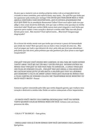 Eu juro que a matarei com as minhas próprias mãos e ela se arrependerá de ter
cruzado os meus caminhos, pois sofrerá tanto, mas tanto... Por quê?Por que tinha que
me apaixonar pela minha pior inimiga? FOI ENTÃO QUE PERCEBIEM MEIO A TODA
AQUELA CONFUSÃO E DOR INSUPORTAVEL, QUE EU ESTAVA APAIXONADO POR
ELA! QUE ÓDIO! Eu te amaldiçôo Rennesmee Cullen!! Farei você sofrer tudo isso que
aflige o meu corpo de forma dobrada, nem que seja a última coisa que faça na minha
miserável vida!! Desde que conheci Bella nunca mais amei ninguém e você tinha que
aparecer para roubar o meu coração e destruir a minha vida!! Mas isso não ficará
barato para você... Não mesmo!! Você sofrerá tanto.... Miserável!! Sanguessuga
desgraçada!!



Eu a tirarei da minha mente nem que tenha que arrancar o pouco de humanidade
que ainda me resta!! Nem que para isso eu mate o meu coração de uma vez... Mas
você vai pagar por tudo o que deixarei de viver, pela vida que terei que abandonar,
pela fama que não terei, pelos prêmios que não ganharei por ficar preso a esse lugar
insuportável!!



POR QUÊ? POR QUE VOCÊ CRUZOU MEU CAMINHO, SE ERA PARA ME FAZER SOFRER
TANTO? AMAR VOCÊ ME FAZ TÃO MAL?! ENTÃO POR QUE INFERNO ENTROU NA
MINHA VIDA? POR QUÊ? EU NÃO PEDI PARA TE CONHECER... E AINDA TINHA QUE
SER FILHA DE EDWARD CULLEN... POR QUÊ? MAS QUE DROGA A VIDA RESOLVEU
ME CASTIGAR DESSE JEITO? JÁ NÃO BASTA A SOLIDÃO QUE VIVO? AS LÁGRIMAS
QUE DERRAMO? A FALTA DE AMOR? AINDA TINHA QUE COLOCAR NA MINHA VIDA
A FILHA VAMPIRA DE EDWARD CULLEN E ME TRANFORMAR NESSE MONSTRO? EU
MATO VOCÊ!!! MATO!! -Pensei



Comecei a gritar consumido pelo ódio que sentia daquela garota, que roubara meu
coração e destruirá a minha vida. Então os outros começaram a ficar impacientes.



- EU MATO VOCÊ!! MATO!! SUA VAMPIRA DESGRAÇADA!! VOCÊ VAI SOFRER
TANTO QUANDO COLOCAR MINHAS MÃOS EM VOCÊ- Gritava com um louco,
possesso de ódio.



- CALA A “P” DA BOCA!! – Sam gritou.



- DROGA JAKE! ISSO JÁ É RUIM DEMAIS SEM VOCÊ GRITANDO E RECLAMANDO? -
Quil gritou.
 