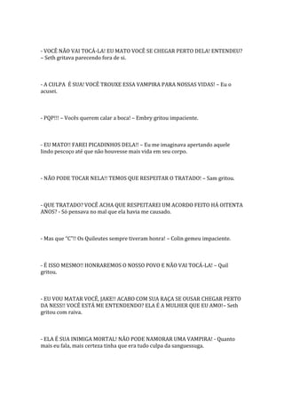 - VOCÊ NÃO VAI TOCÁ-LA! EU MATO VOCÊ SE CHEGAR PERTO DELA! ENTENDEU?
– Seth gritava parecendo fora de si.



- A CULPA É SUA! VOCÊ TROUXE ESSA VAMPIRA PARA NOSSAS VIDAS! – Eu o
acusei.



- PQP!!! – Vocês querem calar a boca! – Embry gritou impaciente.



- EU MATO!! FAREI PICADINHOS DELA!! – Eu me imaginava apertando aquele
lindo pescoço até que não houvesse mais vida em seu corpo.



- NÃO PODE TOCAR NELA!! TEMOS QUE RESPEITAR O TRATADO! – Sam gritou.



- QUE TRATADO? VOCÊ ACHA QUE RESPEITAREI UM ACORDO FEITO HÁ OITENTA
ANOS? - Só pensava no mal que ela havia me causado.



- Mas que “C”!! Os Quileutes sempre tiveram honra! – Colin gemeu impaciente.



- É ISSO MESMO!! HONRAREMOS O NOSSO POVO E NÃO VAI TOCÁ-LA! – Quil
gritou.



- EU VOU MATAR VOCÊ, JAKE!! ACABO COM SUA RAÇA SE OUSAR CHEGAR PERTO
DA NESS!! VOCÊ ESTÁ ME ENTENDENDO? ELA É A MULHER QUE EU AMO!– Seth
gritou com raiva.



- ELA É SUA INIMIGA MORTAL! NÃO PODE NAMORAR UMA VAMPIRA! - Quanto
mais eu fala, mais certeza tinha que era tudo culpa da sanguessuga.
 