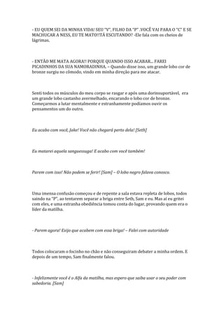 - EU QUEM SEI DA MINHA VIDA! SEU “V”, FILHO DA “P” .VOCÊ VAI PARA O “C” E SE
MACHUCAR A NESS, EU TE MATO!!TÁ ESCUTANDO? -Ele fala com os cheios de
lágrimas.



- ENTÃO ME MATA AGORA!! PORQUE QUANDO ISSO ACABAR... FAREI
PICADINHOS DA SUA NAMORADINHA. – Quando disse isso, um grande lobo cor de
bronze surgiu no cômodo, vindo em minha direção para me atacar.



Senti todos os músculos do meu corpo se rasgar e após uma dorinsuportável, era
um grande lobo castanho avermelhado, encarando o lobo cor de bronze.
Começarmos a lutar mentalmente e estranhamente podíamos ouvir os
pensamentos um do outro.



Eu acabo com você, Jake! Você não chegará perto dela! [Seth]



Eu matarei aquela sanguessuga! E acabo com você também!



Parem com isso! Não podem se ferir! [Sam] – O lobo negro falava conosco.



Uma imensa confusão começou e de repente a sala estava repleta de lobos, todos
saindo na “P”, ao tentarem separar a briga entre Seth, Sam e eu. Mas aí eu gritei
com eles, e uma estranha obediência tomou conta do lugar, provando quem era o
líder da matilha.



- Parem agora! Exijo que acabem com essa briga! – Falei com autoridade



Todos colocaram o focinho no chão e não conseguiram debater a minha ordem. E
depois de um tempo, Sam finalmente falou.



- Infelizmente você é o Alfa da matilha, mas espero que saiba usar o seu poder com
sabedoria. [Sam]
 