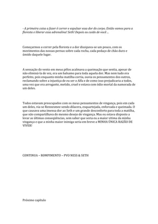 - A primeira coisa a fazer é correr e expulsar essa dor do corpo. Então vamos para a
floresta e liberar essa adrenalina! Seth! Depois eu cuido de você ...



Começarmos a correr pela floresta e a dor dissipava-se um pouco, com os
movimentos das nossas pernas sobre cada rocha, cada pedaço de chão duro e
úmido daquele lugar.



A sensação do vento em meus pêlos acalmava a queimação que sentia, apesar de
não eliminá-la de vez, era um balsamo para toda aquela dor. Mas nem tudo era
perfeito, pois enquanto minha matilha corria, ouvia os pensamentos dos outros,
reclamando sobre a injustiça de eu ser o Alfa e de como isso prejudicaria a todos,
uma vez que era arrogante, metido, cruel e estava com ódio mortal da namorada de
um deles.



Todos estavam preocupados com os meus pensamentos de vingança, pois em cada
um deles, via-se Rennesmee sendo dilacera, esquartejada, enforcada e queimada. O
que causava uma imensa dor ao Seth e um grande desconforto para toda a matilha,
que não compartilhava do mesmo desejo de vingança. Mas eu estava disposto a
levar as últimas conseqüências, sem saber que seria eu a maior vitima da minha
vingança e que a minha maior inimiga seria em breve a MINHA ÚNICA RAZÃO DE
VIVER!




CONTINUA – ROMPIMENTO – PVO NESS & SETH




Próximo capítulo
 