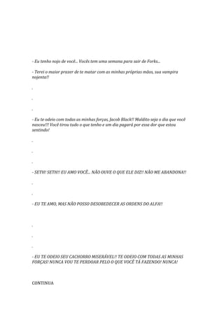 - Eu tenho nojo de você... Vocês tem uma semana para sair de Forks...

- Terei o maior prazer de te matar com as minhas próprias mãos, sua vampira
nojenta!!

.

.

.

- Eu te odeio com todas as minhas forças, Jacob Black!! Maldito seja o dia que você
nasceu!!! Você tirou tudo o que tenho e um dia pagará por essa dor que estou
sentindo!

.

.

.

- SETH! SETH!! EU AMO VOCÊ... NÃO OUVE O QUE ELE DIZ!! NÃO ME ABANDONA!!

.

.

- EU TE AMO, MAS NÃO POSSO DESOBEDECER AS ORDENS DO ALFA!!



.

.

.

- EU TE ODEIO SEU CACHORRO MISERÁVEL!! TE ODEIO COM TODAS AS MINHAS
FORÇAS! NUNCA VOU TE PERDOAR PELO O QUE VOCÊ TÁ FAZENDO! NUNCA!



CONTINUA
 