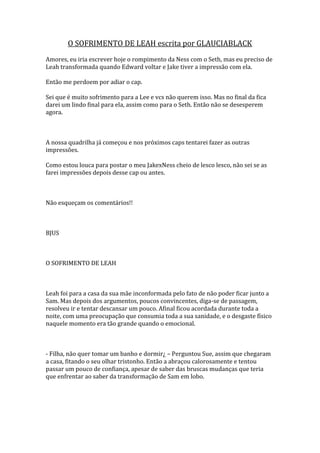 O SOFRIMENTO DE LEAH escrita por GLAUCIABLACK
Amores, eu iria escrever hoje o rompimento da Ness com o Seth, mas eu preciso de
Leah transformada quando Edward voltar e Jake tiver a impressão com ela.

Então me perdoem por adiar o cap.

Sei que é muito sofrimento para a Lee e vcs não querem isso. Mas no final da fica
darei um lindo final para ela, assim como para o Seth. Então não se desesperem
agora.



A nossa quadrilha já começou e nos próximos caps tentarei fazer as outras
impressões.

Como estou louca para postar o meu JakexNess cheio de lesco lesco, não sei se as
farei impressões depois desse cap ou antes.



Não esqueçam os comentários!!



BJUS



O SOFRIMENTO DE LEAH



Leah foi para a casa da sua mãe inconformada pelo fato de não poder ficar junto a
Sam. Mas depois dos argumentos, poucos convincentes, diga-se de passagem,
resolveu ir e tentar descansar um pouco. Afinal ficou acordada durante toda a
noite, com uma preocupação que consumia toda a sua sanidade, e o desgaste físico
naquele momento era tão grande quando o emocional.



- Filha, não quer tomar um banho e dormir¿ – Perguntou Sue, assim que chegaram
a casa, fitando o seu olhar tristonho. Então a abraçou calorosamente e tentou
passar um pouco de confiança, apesar de saber das bruscas mudanças que teria
que enfrentar ao saber da transformação de Sam em lobo.
 