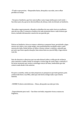 - É tudo o que preciso. – Respondeu baixo, abraçada a sua mãe, com o olhar
perdido no tempo.



- Vai para o banheiro, que levo uma toalha e uma roupa minha para você vestir. –
Sue disse para ela, que já se desvencilhava do abraço, indo em direção ao banheiro.



 Ela andou vagarosamente, olhando os detalhes da casa onde vivera os melhores
anos de sua vida. E começou a lembrar de cada momento bom e cada tristeza que
tivera, incluído obviamente a morte do seu querido pai.




Entrou no banheiro, tirou as roupas e adentrou o pequeno boxe, permitindo a água
morna cair sobre o seu corpo magro, mas perfeitamente esculpido sobre a pele
morena de índia. Então fechou os olhos e tentou relaxar o máximo, sabendo que
por pior que fosse aquela situação, Sam estava bem na casa de Billy e logo estaria
com ele.



Saiu do chuveiro e observou que sua mãe deixará sobre a velha pia de cerâmica
uma camisola e toalha. Então se enxugou e tratou logo de vestir logo a camisola. E
foi nesse momento que sentiu o estomago roncar de fome, lembrando que não
comera nada desde o dia anterior.



Foi para a cozinha, onde sua mãe preparava as panquecas que tanto gostava, pois
conhecendo bem a sua filha, sabia que não havia comigo nada e que estaria
faminta.



- HUMM! O cheiro está delicioso. – Disse, abraçando sua mãe por trás.



- Especialmente para você. – Sue disse sorrindo, enquanto virava a massa na
frigideira.
 