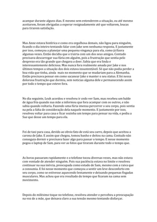 acampar durante alguns dias. E mesmo sem entenderem a situação, ou até mesmo
aceitarem, foram obrigadas a esperar resignadamente até que voltarem, loucas
para tirarem satisfação.



Mas Anne estava histérica e como era orgulhosa demais, não ligou para ninguém,
ficando o dia inteiro tentando falar com Jake sem nenhuma resposta. E justamente
por isso, começou a planejar uma pequena vingança para ela, como já fizera
algumas vezes. Então decidiu que o trairia com um dos seus amigos. Contudo
precisava descarregar sua fúria em alguém, pois a frustração que sentia pelo
desprezo era tão grande que chegava a doer. Sabia que era linda e
interessantemente deliciosa. Mas nunca fora realmente amada por Jake e nos
últimos tempos a situação dos dois estava insustentável. Só que não podia perder a
boa vida que tinha, ainda mais no momento que se mudariam para a Alemanha.
Então precisava pensar em como sacanear Jake e manter o seu status. E foi nessa
dolorosa frustração que dormiu, sem noticias alguma dele e permanecendo assim
por todo o tempo que esteve fora.



No dia seguinte, Leah acordou e resolveu ir cedo ver Sam, mas recebeu um balde
de água fria quando sua mãe a informou que fora acampar com os outros, e não
sabia quando voltaria. Fazendo uma fúria imensa percorrer o seu corpo, pois sentia
na pela a falta de consideração dela naquele momento. E justamente por isso,
resolveu voltar para casa e ficar sozinha um tempo para pensar na vida, e pediu a
Sue que desse um tempo para ela.



Foi de taxi para casa, devido ao obvio fato de está seu carro, depois que aceitou a
carona de Jake. E assim que chegou, tomou banho e deitou na cama. Contudo não
conseguia dormir e precisava fazer algo para passar o tempo. E nesse momento
pegou o laptop de Sam, para ver as fotos que tiraram durante todo o tempo que.



As horas passaram rapidamente e o telefone tocou diversas vezes, mas não estava
com vontade de atender ninguém. Pois sua paciência estava no limite e resolveu
continuar na sua inércia, preocupada como estado de Sam, mesmo com a raiva que
a consumia. E foi nesse momento que começou a sentir um leve desconforto em
seu corpo, como se estivesse aquecendo lentamente e deixando pequenas fisgadas
musculares. Mas achou que era resultado do tempo que ficaram na cama sem
movimento.



Depois do milésimo toque no telefone, resolveu atender e percebeu a preocupação
na voz de a mãe, que deixava claro a sua tensão mesmo tentando disfarçar.
 