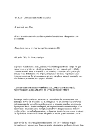 - Oi, mãe! – Leah disse com muito desanimo.



- O que você tem, filha¿



- Nada! Só estou chateada com Sam e preciso ficar sozinha. – Respondeu com
sinceridade.



- Tudo bem! Mas se precisar de algo liga para mim. OK¿



- Ok, mãe! OK! – Ela disse e desligou.



Depois de mais horas na cama, com os pensamentos perdidos no tempo em que
namoravam pela internet e telefone, sofrendo horrores naquela universidade,
começou a sentir a dor se intensificar em seu corpo e uma estranha queimação
tomara conta de todos os seus órgãos, dificultando até a sua respiração. Então
começou gemer de dor e implorar que alguém a ajudasse naquele momento, mas
não tinha forças se quer para pegar o telefone.



- AHAHAHHHHHHHH!! HUHU!! MÃEEEEEE!! AHAHAHAHHHH!! EU NÃO
AGUENTO ISSO!! QUEIMA MUITO!! OH MY GOOD!!! OMG!! OMG!!!



Seu corpo inteiro queimava, enquanto se contorcia de dor em sua cama, sem
conseguir mover um músculo e até mesmo gritar era um sacrifício insuportável,
pois sua garganta, boca e língua ardiam como se houvesse engolido um como de
água quente. Então ficou naquela posição, enquanto as células do seu corpo eram
destruídas e novas células se multiplicavam através dos processos de divisões
celulares. Seus músculos ficavam mais resistentes, à custa de uma agonia profunda
de alguém que estava em chamas e não podia se mexer, gritar, correr ou chorar.



Leah ficou o dia e a noite agonizando sozinha, sem saber o motivo daquele
tormento ou ter alguém para dizer que aquilo iria acabar e que ficaria bem no final.
 