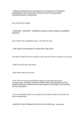 - NÃOOOOO!! MÃEEEEEEE!!! AHAHAHHA!! EU ENLOUQUECI!!!! MÃEEEEE!!
SAMMMMMM!! ONDE VOCÊ ESTÁ¿ PRECISO DE VOCÊ!! AHAHAHAHH!!
SOCORROOOOOOO!!! OOHHHHHH!!



Lee¿ É você¿ Fala comigo¿



- NÃOOOOO!! - NÃOOOOO!! - NÃOOOOO!! SAIAM DA MINHA CABEÇA!! SAIAMMM!!
AHAHAHA



Sou eu! Sam! Fala comigo! Meu amor... Por favor me ouve.



- SAM! SAM!! EU ENLOUQUECI!!!! OHHH NÃO!! OMG! OMG!!



Lee! Aqui é o Seth! Você virou um lobo, assim como nós!! Tente se acalmar e nos ouça!



- Seth! É você¿ Eu não estou louca¿



- Não!! Fala conosco, meu amor...



- Sam¿ Por que isso está acontecendo comigo¿ Por que doe tanto¿ Estou
ensangüentada... AHAHAH!! SANGROU MUITO!! MEU CORPO QUEIMA!! EU NÃO
CONSIGO PARAR DE CORRER NESSE APARTAMENTE E SINTO QUE TUDO EM MIM
ESTÁ SE RASGANDO.



- Lee! A namorada do Seth é uma vampira e nós herdamos essa coisa de lobos nos
nossos antepassados.



- JAKEEEEE!! ISSO É FORMA DE CONTAR A COISA PARA ELA¿ - Sam gritou
 