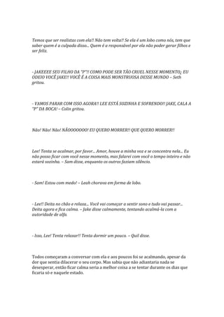 Temos que ser realistas com ela!! Não tem volta!! Se ela é um lobo como nós, tem que
saber quem é a culpada disso... Quem é a responsável por ela não poder gerar filhos e
ser feliz.



- JAKEEEE SEU FILHO DA “P”!! COMO PODE SER TÃO CRUEL NESSE MOMENTO¿ EU
ODEIO VOCÊ JAKE!! VOCÊ É A COISA MAIS MONSTRUOSA DESSE MUNDO – Seth
gritou.



- VAMOS PARAR COM ISSO AGORA!! LEE ESTÁ SOZINHA E SOFRENDO!! JAKE, CALA A
“P” DA BOCA! – Colin gritou.



Não! Não! Não! NÃOOOOOOO! EU QUERO MORRER!! QUE QUERO MORRER!!



Lee! Tenta se acalmar, por favor... Amor, houve a minha voz e se concentra nela... Eu
não posso ficar com você nesse momento, mas falarei com você o tempo inteiro e não
estará sozinha. – Sam disse, enquanto os outros faziam silêncio.



- Sam! Estou com medo! – Leah chorava em forma de lobo.



- Lee!! Deita no chão e relaxa... Você vai começar a sentir sono e tudo vai passar...
Deita agora e fica calma. – Jake disse calmamente, tentando acalmá-la com a
autoridade de alfa.



- Isso, Lee! Tenta relaxar!! Tenta dormir um pouco. – Quil disse.



Todos começaram a conversar com ela e aos poucos foi se acalmando, apesar da
dor que sentia dilacerar o seu corpo. Mas sabia que não adiantaria nada se
desesperar, então ficar calma seria a melhor coisa a se tentar durante os dias que
ficaria só e naquele estado.
 
