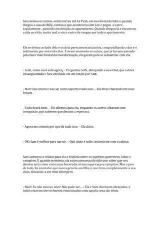 Sam deixou os outros, então correu até La Push, em sua forma de lobo e quando
chegou a casa de Billy, contou o que acontecera com Lee e pegou o carro
rapidamente , partindo em direção ao apartamento. Quando chegou lá a encontrou
caída no chão, muito mal, e viu o rastro de sangue por todo o apartamento.



Ele se deitou ao lado dela e os dois permaneceram juntos, compartilhando a dor e o
sofrimento por mais três dias. E nesse momento os outros, que já haviam passado
pela fazer mais brutal da transformação, chegaram para se solidarizar com ela.



- Leah, como você está agora¿ - Perguntou Seth, abraçando a sua irmã, que estava
ensangüentada e fora enrolada em um lençol por Sam.



- Mal!! Doe muito e não sei como suportei tudo isso. – Ela disse chorando em seus
braços.



- Tudo ficará bem. – Ele afirmou para ela, enquanto os outros olhavam com
compaixão, por saberem que destino a esperava.



- Agora me contem por que de tudo isso. – Ela disse.



- OK! Sam é melhor para narrar. – Quil disse e todos assentiram com a cabeça.



Sam começou a relatar para ela a história sobre os espíritos guerreiros, lobos e
vampiros. E quando terminou, ela estava possessa de ódio por saber que seu
destino seria viver como uma horrenda criatura que caçava vampiros. Mas o pior
de tudo, foi constatar que nunca geraria um filho e isso tirou completamente o seu
chão, deixando-a em total desespero.



- Não!! Eu não mereço isso!! Não pode ser... – Ela e Sam choravam abraçados, e
todos estavam terrivelmente emocionados com aquela cena tão triste.
 