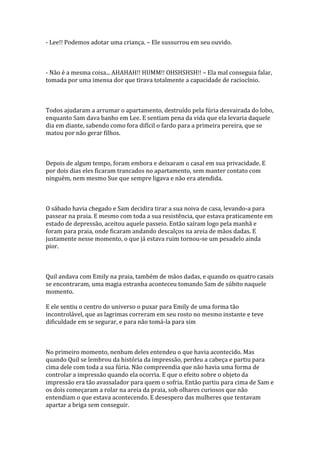 - Lee!! Podemos adotar uma criança. – Ele sussurrou em seu ouvido.



- Não é a mesma coisa... AHAHAH!! HUMM!! OHSHSHSH!! – Ela mal conseguia falar,
tomada por uma imensa dor que tirava totalmente a capacidade de raciocínio.



Todos ajudaram a arrumar o apartamento, destruído pela fúria desvairada do lobo,
enquanto Sam dava banho em Lee. E sentiam pena da vida que ela levaria daquele
dia em diante, sabendo como fora difícil o fardo para a primeira pereira, que se
matou por não gerar filhos.



Depois de algum tempo, foram embora e deixaram o casal em sua privacidade. E
por dois dias eles ficaram trancados no apartamento, sem manter contato com
ninguém, nem mesmo Sue que sempre ligava e não era atendida.



O sábado havia chegado e Sam decidira tirar a sua noiva de casa, levando-a para
passear na praia. E mesmo com toda a sua resistência, que estava praticamente em
estado de depressão, aceitou aquele passeio. Então saíram logo pela manhã e
foram para praia, onde ficaram andando descalços na areia de mãos dadas. E
justamente nesse momento, o que já estava ruim tornou-se um pesadelo ainda
pior.



Quil andava com Emily na praia, também de mãos dadas, e quando os quatro casais
se encontraram, uma magia estranha aconteceu tomando Sam de súbito naquele
momento.

E ele sentiu o centro do universo o puxar para Emily de uma forma tão
incontrolável, que as lagrimas correram em seu rosto no mesmo instante e teve
dificuldade em se segurar, e para não tomá-la para sim



No primeiro momento, nenhum deles entendeu o que havia acontecido. Mas
quando Quil se lembrou da história da impressão, perdeu a cabeça e partiu para
cima dele com toda a sua fúria. Não compreendia que não havia uma forma de
controlar a impressão quando ela ocorria. E que o efeito sobre o objeto da
impressão era tão avassalador para quem o sofria. Então partiu para cima de Sam e
os dois começaram a rolar na areia da praia, sob olhares curiosos que não
entendiam o que estava acontecendo. E desespero das mulheres que tentavam
apartar a briga sem conseguir.
 