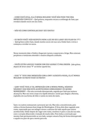 - COMO VOCÊ OUSA¿ ELA É MINHA MULHER!! VOCÊ NÃO PODE TER UMA
IMPRESSÃO COM ELA!! – Quil gritava, enquanto socava o estômago de Sam, que
revidava dando socos em seu rosto.



- NÃO HÁ COMO CONTROLAR ISSO!! SEU IDIOTA!!



- EU MATO VOCÊ!! NÃO RESPEITA NEM A LEE DO SEU LADO!! SEU FILHO DA “P”!!
- Quil gritava sobre Sam, dando muitos socos em sua cara. Então Sam o virou e
começou a revidar os socos.



Nesse momento Jake e Embry chegaram à praia e separaram a briga. Mas estavam
perplexos e tentavam entender o motivo daquela confusão.



- VOCÊS ESTÃO LOUCOS!! PAREM COM ISSO AGORA!! É UMA ORDEM- Jake gritou,
depois de levar umas “P” ao tentar apart|-los.



- ESSE “V” TEVE UMA IMPRESSÃO COM A EMY!! ACREDITA NISSO¿ ELA É MINHA
MULHER!! EU MATO VOCÊ! EU MATO!!



- SAM!! VOCÊ TEVE A TAL IMPRESSÃO COM A MINHA PRIMA¿ NÃOOOO!
NÃOOOO!! ISSO NÃO ESTÁ ACONTECENDO COMIGOOOOO!! EU QUERO
MORRERRRR!! – Ela saiu correndo desesperada, seguida por Sam que tentava
alcançá-la. Mas seu novo corpo era rápido demais e assim que chegou a floresta,
explodiu em sua forma de lobo e sumiu no meio do mato.



Sam e os outros começaram a procurar por ela. Mas não a encontravam, pois
voltou a forma humana bem longe de Washington. E ficou dois dias vagando sem
rumo, esperando que um milagre viesse a salvasse de tudo aquilo que estava
acontecendo. Então depois de vagar sem rumo, resolveu ir para a casa da sua mãe,
com o coração dilacerado e tomado de muito ódio. Pois tinha a convicção que
mesmo Sam permanecendo ao seu lado, sempre amaria Emy de forma desesperada
e aquilo era pior do que a morte para ela.
 