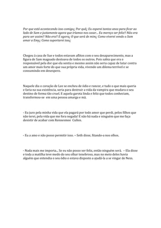 Por que está acontecendo isso comigo¿ Por quê¿ Eu esperei tantos anos para ficar ao
lado de Sam e justamente agora que iríamos nos casar... Eu mereço ser feliz!! Não era
para ser assim!! Não era!! E agora¿ O que será de mim¿ Como viverei vendo o Sam
amar a Emy¿ Como suportarei isso¿



Chegou à casa de Sue e todos estavam aflitos com o seu desaparecimento, mas a
figura de Sam magoado destoava de todos os outros. Pois sabia que era o
responsável pela dor que ela sentia e mesmo assim não seria capaz de lutar contra
um amor mais forte do que sua própria vida, vivendo um dilema terrível e se
consumindo em desespero.



Naquele dia o coração de Lee se encheu de ódio e rancor, e tudo o que mais queria
e faria na sua existência, seria para destruir a vida da vampira que mudara o seu
destino de forma tão cruel. E aquela garota linda e feliz que todos conheciam,
transformou-se em uma pessoa amarga e má.



- Eu juro pela minha vida que ela pagará por todo amor que perdi, pelos filhos que
não terei, pela vida que me fora negada! E não há nada e ninguém que me faça
desistir de acabar com Rennesmee Cullen.



- Eu a amo e não posso permitir isso. – Seth disse, fitando-a nos olhos.



- Nada mais me importa... Se eu não posso ser feliz, então ninguém será. – Ela disse
e toda a matilha teve medo do seu olhar tenebroso, mas no meio deles havia
alguém que entendia o seu ódio e estava disposto a ajudá-la a se vingar de Ness.
 