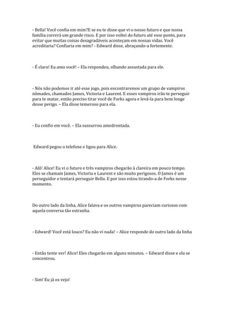 - Bella! Você confia em mim?E se eu te disse que vi o nosso futuro e que nossa
família correrá um grande risco. E por isso voltei do futuro até esse ponto, para
evitar que muitas coisas desagradáveis aconteçam em nossas vidas. Você
acreditaria? Confiaria em mim? - Edward disse, abraçando-a fortemente.



- É claro! Eu amo você! – Ela respondeu, olhando assustada para ele.



- Nós não podemos ir até esse jogo, pois encontraremos um grupo de vampiros
nômades, chamados James, Victoria e Laurent. E esses vampiros irão te perseguir
para te matar, então preciso tirar você de Forks agora e levá-la para bem longe
desse perigo. – Ela disse temeroso para ela.



- Eu confio em você. – Ela sussurrou amedrontada.



Edward pegou o telefone e ligou para Alice.



- Alô! Alice! Eu vi o futuro e três vampiros chegarão à clareira em pouco tempo.
Eles se chamam James, Victoria e Laurent e são muito perigosos. O James é um
perseguidor e tentará perseguir Bella. E por isso estou tirando-a de Forks nesse
momento.



Do outro lado da linha, Alice falava e os outros vampiros pareciam curiosos com
aquela conversa tão estranha.



- Edward! Você está louco? Eu não vi nada! – Alice responde do outro lado da linha



- Então tente ver! Alice! Eles chegarão em alguns minutos. – Edward disse e ela se
concentrou.



- Sim! Eu já os vejo!
 