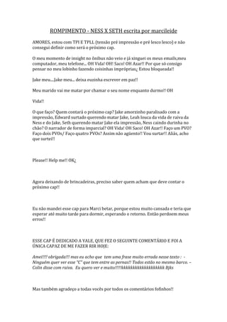ROMPIMENTO - NESS X SETH escrita por marcileide
AMORES, estou com TPI E TPLL (tensão pré impressão e pré lesco lesco) e não
consegui definir como será o próximo cap.

O meu momento de insight no ônibus não veio e já xinguei os meus emails,meu
computador, meu telefone... OH Vida! OH! Saco! OH Azar!! Por que só consigo
pensar no meu lobinho fazendo coisinhas impróprias¿ Estou bloqueada!!

Jake meu....Jake meu... deixa euzinha escrever em paz!!

Meu marido vai me matar por chamar o seu nome enquanto durmo!! OH

Vida!!

O que faço? Quem contará o próximo cap? Jake amorzinho paralisado com a
impressão, Edward surtado querendo matar Jake, Leah louca da vida de raiva da
Ness e do Jake, Seth querendo matar Jake ela impressão, Ness caindo durinha no
chão? O narrador de forma imparcial? OH Vida! OH Saco! OH Azar!! Faço um PVO?
Faço dois PVOs/ Faço quatro PVOs? Assim não agüento!! Vou surtar!! Aliás, acho
que surtei!!



Please!! Help me!! OK¿



Agora deixando de brincadeiras, preciso saber quem acham que deve contar o
próximo cap!!



Eu não mandei esse cap para Marci betar, porque estou muito cansada e teria que
esperar até muito tarde para dormir, esperando o retorno. Então perdoem meus
erros!!



ESSE CAP É DEDICADO A YALE, QUE FEZ O SEGUINTE COMENTÁRIO E FOI A
ÚNICA CAPAZ DE ME FAZER RIR HOJE:

Amei!!!! obrigada!!! mas eu acho que tem uma frase muito errada nesse texto : -
Ninguém quer ver esse “C” que tem entre as pernas!! Todos estão no mesmo barco. –
Colin disse com raiva. Eu quero ver e muito!!!!!kkkkkkkkkkkkkkkkkkk Bjks



Mas também agradeço a todas vocês por todos os comentários fofinhos!!
 