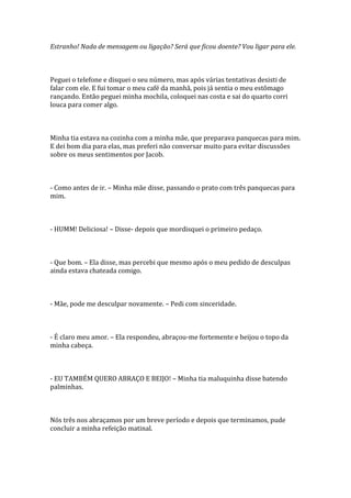 Estranho! Nada de mensagem ou ligação? Será que ficou doente? Vou ligar para ele.



Peguei o telefone e disquei o seu número, mas após várias tentativas desisti de
falar com ele. E fui tomar o meu café da manhã, pois já sentia o meu estômago
rançando. Então peguei minha mochila, coloquei nas costa e sai do quarto corri
louca para comer algo.



Minha tia estava na cozinha com a minha mãe, que preparava panquecas para mim.
E dei bom dia para elas, mas preferi não conversar muito para evitar discussões
sobre os meus sentimentos por Jacob.



- Como antes de ir. – Minha mãe disse, passando o prato com três panquecas para
mim.



- HUMM! Deliciosa! – Disse- depois que mordisquei o primeiro pedaço.



- Que bom. – Ela disse, mas percebi que mesmo após o meu pedido de desculpas
ainda estava chateada comigo.



- Mãe, pode me desculpar novamente. – Pedi com sinceridade.



- É claro meu amor. – Ela respondeu, abraçou-me fortemente e beijou o topo da
minha cabeça.



- EU TAMBÉM QUERO ABRAÇO E BEIJO! – Minha tia maluquinha disse batendo
palminhas.



Nós três nos abraçamos por um breve período e depois que terminamos, pude
concluir a minha refeição matinal.
 