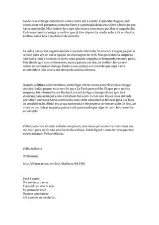Sai de casa e dirigi lentamente o meu carro até a escola. E quando cheguei, Sofi
estava com mil perguntas para me fazer e a principal delas era sobre o bonitão que
havia conhecido. Mas deixei claro que não estava com muita paciência naquele dia.
E ela como minha amiga, a melhor que já tive depois da minha mãe e da minha tia,
aceitou numa boa e mudamos de assunto.



As aulas passaram vagarosamente e quando intervalo finalmente chegou, peguei o
celular para ver se havia ligação ou mensagem de Seth. Mas para minha surpresa
não havia nada e comecei a sentir uma grande angústia se formando em meu peito.
Pois desde que nos conhecemos, nunca passou um dia, ou melhor, horas sem
tentar se comunicar comigo. Então o seu sumiço era sinal de que algo havia
acontecido e isso estava me deixando ansiosa demais.



Quando a última aula terminou, tentei ligar várias vezes para ele e não consegui
contato. Então peguei o carro e fui para La Push procurá-lo. Só que para minha
surpresa, fui informada por Rachael, a irmã da figura insuportável, que eles
viajaram para acampar e não voltariam tão cedo. E com isso fiquei mais aliviada
por saber que nada havia acontecido, mas senti uma imensa tristeza pela usa falta
de consideração. Afinal era a sua namorada e ele poderia ter me avisado do fato, ao
invés de me deixar naquela gastura toda pensando que algo de ruim houvesse lhe
acontecido.



Voltei para casa e tentei estudar um pouco, mas meus pensamentos insistiam em
me trair, pois Jacob não saia da minha cabeça. Então liguei o som do meu quarto e
estava tocando Velha infância.



Velha infância

(Tribalista)

http://letras.terra.com.br/tribalistas/64148/



Você é assim
Um sonho pra mim
E quando eu não te vejo
Eu penso em você
Desde o amanhecer
Até quando eu me deito...
 